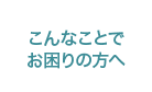 こんなことで お困りの方へ